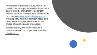 At the level of personal values, there are
brands, the strongest of which is based on a
clearly stated commitment to a strictly
defined value or a combination of these can
be done by leading brand design agency:
which specify its rather abstract needs and
make them manifest themselves in the
choice of specific goods or services.
In other words, personal values are a
person's idea of the proper way to realize
his needs.
 