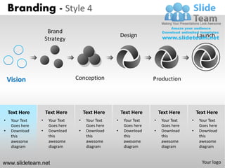Branding - Style 4
                      Brand
                                                        Design                            Launch
                     Strategy




    Vision                        Conception                         Production




    Text Here        Text Here         Text Here        Text Here        Text Here        Text Here
•    Your Text   •    Your Text    •    Your Text   •    Your Text   •    Your Text   •    Your Text
     Goes here        Goes here         Goes here        Goes here        Goes here        Goes here
•    Download    •    Download     •    Download    •    Download    •    Download    •    Download
     this             this              this             this             this             this
     awesome          awesome           awesome          awesome          awesome          awesome
     diagram          diagram           diagram          diagram          diagram          diagram


www.slideteam.net                                                                           Your logo
 