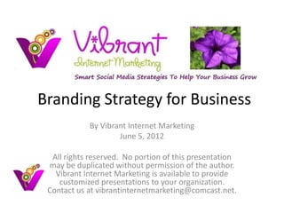 Branding Strategy for Business
            By Vibrant Internet Marketing
                    June 5, 2012

  All rights reserved. No portion of this presentation
 may be duplicated without permission of the author.
   Vibrant Internet Marketing is available to provide
    customized presentations to your organization.
 Contact us at vibrantinternetmarketing@comcast.net.
 