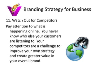 Branding Strategy for Business
11. Watch Out for Competitors
Pay attention to what is
  happening online. You never
  know who else your customers
  are listening to. Your
  competitors are a challenge to
  improve your own strategy
  and create greater value in
  your overall brand.
 