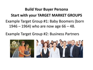 Build Your Buyer Persona
   Start with your TARGET MARKET GROUPS
Example Target Group #1: Baby Boomers (born
  1946 – 1964) who are now age 66 – 48.
Example Target Group #2: Business Partners
 