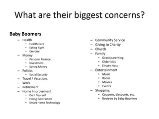 What are their biggest concerns?
Example: What are Baby Boomers biggest concerns?
   – Health                       –   Community Service
        • Health Care             –   Giving to Charity
        • Eating Right
                                  –   Church
        • Exercise
   – Money                        –   Family
        • Personal Finance             • Grandparenting
        • Investment                   • Older kids
        • Saving Money                 • Empty Nest
   – Politics                     – Entertainment
        • Social Security              •   Music
   –   Travel / Vacations              •   Books
   –   Work                            •   Movies
   –   Retirement                      •   Events
   –   Home Improvement           – Shopping
        • Do It Yourself               • Coupons, discounts, etc.
        • Hiring Contractors           • Reviews by Baby Boomers
        • Smart Home Technology
 