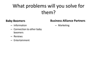 What problems will you solve for
               them?
Baby Boomers                    Business Partners
   – Information                   – Marketing
   – Connection to other baby
     boomers
   – Reviews
   – Entertainment
 