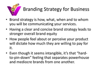 Branding Strategy for Business
• Brand strategy is how, what, when and to whom
  you will be communicating your services.
• Having a clear and concise brand strategy leads to
  stronger overall brand equity
• How people feel about or perceive your product
  will dictate how much they are willing to pay for
  it.
• Even though it seems intangible, it’s that “hard-
  to-pin-down” feeling that separates powerhouse
  and mediocre brands from one another.
 