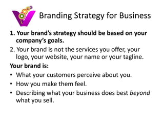 Branding Strategy for Business
1. Your brand’s strategy should be based on your
   company’s goals.
2. Your brand is not the services you offer, your
   logo, your website, your name or your tagline.
Your brand is:
• What your customers perceive about you.
• How you make them feel.
• Describing what your business does best beyond
   what you sell.
 