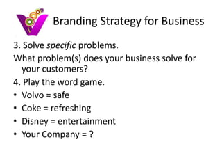 Branding Strategy for Business
3. Solve specific problems.
What problem(s) does your business solve for
  your customers?
4. Play the word game.
• Volvo = safe
• Coke = refreshing
• Disney = entertainment
• Your Company = ?
 