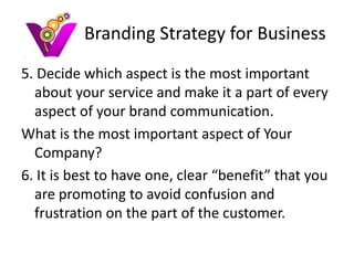 Branding Strategy for Business
5. Decide which aspect is the most important
  about your service and make it a part of every
  aspect of your brand communication.
What is the most important aspect of Your
  Company?
6. It is best to have one, clear “benefit” that you
  are promoting to avoid confusion and
  frustration on the part of the customer.
 