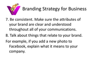 Branding Strategy for Business
7. Be consistent. Make sure the attributes of
  your brand are clear and understood
  throughout all of your communications.
8. Talk about things that relate to your brand.
For example, if you add a new photo to
  Facebook, explain what it means to your
  company.
 