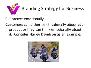 Branding Strategy for Business
9. Connect emotionally.
Customers can either think rationally about your
  product or they can think emotionally about
  it. Consider Harley Davidson as an example.
 