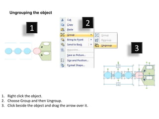 Ungrouping the object

                                                    2
                 1

                                                         3




1. Right click the object.
2. Choose Group and then Ungroup.
3. Click beside the object and drag the arrow over it.
 