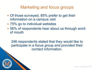 Marketing and focus groups
 Of those surveyed, 85% prefer to get their
  information on a campus visit
 75% go to individual websites
 56% of respondents hear about us through word
  of mouth

  246 respondents stated that they would like to
  participate in a focus group and provided their
                contact information.



                                           www.uwplatt.edu
 