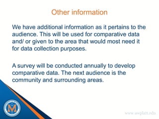 Other information
We have additional information as it pertains to the
audience. This will be used for comparative data
and/ or given to the area that would most need it
for data collection purposes.

A survey will be conducted annually to develop
comparative data. The next audience is the
community and surrounding areas.




                                           www.uwplatt.edu
 