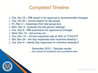 Completed Timeline

   Tue, Oct 16 – IRB report in for approval or recommended changes
   Tue, Oct 30 – survey begins for test group
   Fri, Nov 2 – responses from test group due
   Mon, Nov 5 - evaluate the test group/ redesign
   Tue, Nov 6 - IRB submission for approval of changes
   Wed, Nov 14 – full survey out
   Thu, Nov 15 – 24 hour response rate at 16% or 773/5,477
   Sat, Nov 24 – ten day responses due/ incentive drawing I
   Tue, Dec 4 – twenty day responses in/ incentive drawing II

                      December 2012 – Tabulate results
                     Use criteria for qualitative and quantitative data




                                                                       www.uwplatt.edu
 