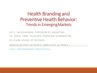 Health Branding and
Preventive HealthBehavior:
Trends in EmergingMarkets
D R. C . JAYACHANDRAN, P ROFESSOR O F MARKETING
DR. YA M B. LIMBU, ASSOCIATE PROFESSOR OF MARKET ING
FE LICIANO SC HOOL OF BUSINESS
M ONTCLAIR STATE UN IVERSITY, MONTCLAIR, N J 0704 3
E .MA I L : J AYA C H A N D R C@ MA I L .MO N TCL A I R.E D U
 