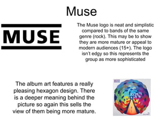 Muse
The Muse logo is neat and simplistic
compared to bands of the same
genre (rock). This may be to show
they are more mature or appeal to
modern audiences (15+). The logo
isn’t edgy so this represents the
group as more sophisticated
The album art features a really
pleasing hexagon design. There
is a deeper meaning behind the
picture so again this sells the
view of them being more mature.
 