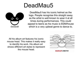 DeadMau5
DeadMau5 has his iconic helmet as the
logo. People recognise this straight away
as the artist is well known to wear it at all
times during performances. This could
appeal to teens as his music is EDM/house
which is a very upbeat genre to dance to.
All his album art features his iconic
mouse head. This makes it really easy
to identify his work. His album art
shows different art styles to represent
the mouse head.
 