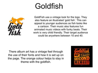 Goldfish
GoldFish use a vintage look for the logo. They
also feature an illustrated ‘gold fish’. This can
appeal to younger audiences as fish looks like
a cartoon. Their music also features fun
animated music videos with funky beats. Their
work is very child friendly. Their target audience
could be anywhere between 10 and 40.
There album art has a vintage feel through
the use of their fonts and how it is set up on
the page. The orange colour helps to stay in
theme with the goldfish.
 