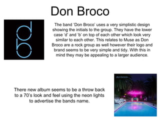 Don Broco
The band ‘Don Broco’ uses a very simplistic design
showing the initials to the group. They have the lower
case ‘d’ and ‘b’ on top of each other which look very
similar to each other. This relates to Muse as Don
Broco are a rock group as well however their logo and
brand seems to be very simple and tidy. With this in
mind they may be appealing to a larger audience.
There new album seems to be a throw back
to a 70’s look and feel using the neon lights
to advertise the bands name.
 