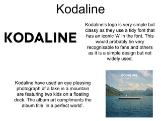Kodaline
Kodaline’s logo is very simple but
classy as they use a tidy font that
has an iconic ‘A’ in the font. This
would probably be very
recognisable to fans and others
as it is a simple design but not
widely used.
Kodaline have used an eye pleasing
photograph of a lake in a mountain
are featuring two kids on a floating
dock. The album art compliments the
album title ‘in a perfect world’.
 