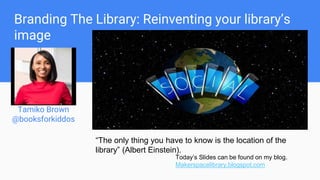 Branding The Library: Reinventing your library’s
image
Tamiko Brown
@booksforkiddos
Tania Castillo
@BIS_library
“The only thing you have to know is the location of the
library” (Albert Einstein).
Today’s Slides can be found on my blog.
Makerspacelibrary.blogspot.com
 
