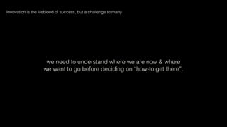 we need to understand where we are now & where
we want to go before deciding on “how-to get there”.
Innovation is the lifeblood of success, but a challenge to many.
 