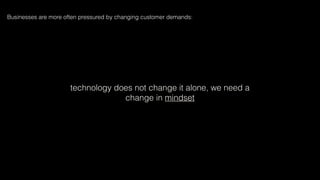technology does not change it alone, we need a
change in mindset
Businesses are more often pressured by changing customer demands:
 