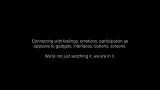 Connecting with feelings, emotions, participation as
opposite to gadgets, interfaces, buttons, screens.
We’re not just watching it, we are in it.
 