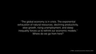 “The global economy is in crisis. The exponential
exhaustion of natural resources, declining productivity,
slow growth, rising unemployment, and steep
inequality forces us to rethink our economic models.”
Where do we go from here?
J. Rifkin, social & economic theorist, 2018
 