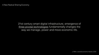 21st century smart digital infrastructure, emergence of
three pivotal technologies fundamentally changes the
way we manage, power and move economic life.
J. Rifkin, social & economic theorist, 2018
A New Radical Sharing Economy:
 