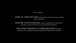 First, to sum up:
- LOOK AT A BIG PICTURE (identify where you want to go to ﬁnd the
right positioning)
- ANALYSE YOUR AUDIENCE (use all available SM to identify their
attitudes, values to deﬁne your Unique Selling Proposition)
- FIND RIGHT MEANS OF COMMUNICATION (strategy,
platforms, technology to communicate your USP and invest in brand)
 