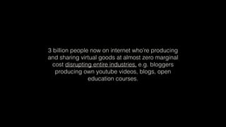 3 billion people now on internet who’re producing
and sharing virtual goods at almost zero marginal
cost disrupting entire industries, e.g. bloggers
producing own youtube videos, blogs, open
education courses.
 
