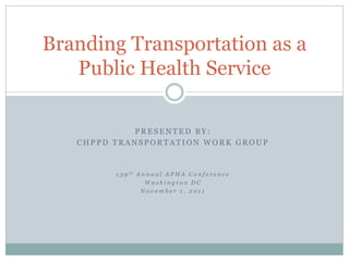 Branding Transportation as a
   Public Health Service

            PRESENTED BY:
   CHPPD TRANSPORTATION WORK GROUP



         1 3 9 th A n n u a l A P H A C o n f e r e n c e
                     Washington DC
                   November 1, 2011
 
