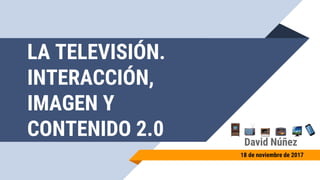 LA TELEVISIÓN.
INTERACCIÓN,
IMAGEN Y
CONTENIDO 2.0 David Núñez
18 de noviembre de 2017
 