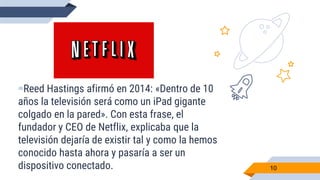 ▰Reed Hastings afirmó en 2014: «Dentro de 10
años la televisión será como un iPad gigante
colgado en la pared». Con esta frase, el
fundador y CEO de Netflix, explicaba que la
televisión dejaría de existir tal y como la hemos
conocido hasta ahora y pasaría a ser un
dispositivo conectado. 10
 