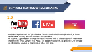 SERVIDORES RECONOCIDOS PARA STREAMING
5
2.0
Comprende aquellos sitios web que facilitan el compartir información, la inter-operabilidad, el diseño
centrado en el usuario y la colaboración en la World Wide Web.
Un sitio Web 2.0 permite a los usuarios interactuar y colaborar entre sí, como creadores de contenido, en
una comunidad virtual. Ejemplos de la Web 2.0 son las comunidades web, las aplicaciones, los servicios
de red social, los servicios de alojamiento de videos, entre otros
 