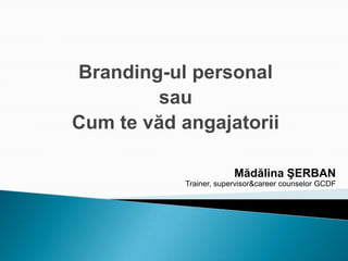 Branding-ul personal
sau
Cum te văd angajatorii
Mădălina ŞERBAN
Trainer, supervisor&career counselor GCDF
 