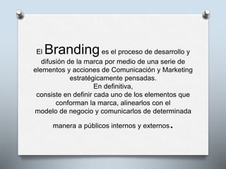 El Brandinges el proceso de desarrollo y
difusión de la marca por medio de una serie de
elementos y acciones de Comunicación y Marketing
estratégicamente pensadas.
En definitiva,
consiste en definir cada uno de los elementos que
conforman la marca, alinearlos con el
modelo de negocio y comunicarlos de determinada
manera a públicos internos y externos.
 