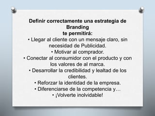 Definir correctamente una estrategia de
Branding
te permitirá:
• Llegar al cliente con un mensaje claro, sin
necesidad de Publicidad.
• Motivar al comprador.
• Conectar al consumidor con el producto y con
los valores de al marca.
• Desarrollar la credibilidad y lealtad de los
clientes.
• Reforzar la identidad de la empresa.
• Diferenciarse de la competencia y…
• ¡Volverte inolvidable!
 