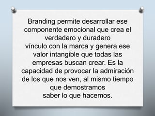 Branding permite desarrollar ese
componente emocional que crea el
verdadero y duradero
vínculo con la marca y genera ese
valor intangible que todas las
empresas buscan crear. Es la
capacidad de provocar la admiración
de los que nos ven, al mismo tiempo
que demostramos
saber lo que hacemos.
 