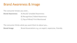 Brand Awareness & Image
The consumer knows you exist…
Brand Awareness A) Recall/ Unaided Awareness
B) Recognition/ Aided Awareness
C) Top of Mind/ First Mentioned
The consumer thinks what you want them to about you…
Brand Image Brand Associations e.g. an expert, expensive, friendly
 