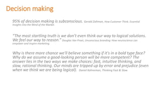 Decision making
95% of decision making is subconscious. Gerald Zaltman, How Customer Think. Essential
Insights into the Mind of the Market.
“The most startling truth is we don’t even think our way to logical solutions.
We feel our way to reason.” Douglas Van Praet, Unconscious branding: How neuroscience can
empower and inspire marketing.
Why is there more chance we'll believe something if it's in a bold type face?
Why do we assume a good-looking person will be more competent? The
answer lies in the two ways we make choices: fast, intuitive thinking, and
slow, rational thinking. Our minds are tripped up by error and prejudice (even
when we think we are being logical). Daniel Kahneman, Thinking Fast & Slow.
 