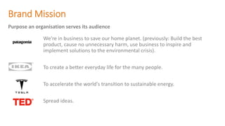 Brand Mission
We're in business to save our home planet. (previously: Build the best
product, cause no unnecessary harm, use business to inspire and
implement solutions to the environmental crisis).
To create a better everyday life for the many people.
To accelerate the world's transition to sustainable energy.
Spread ideas.
Purpose an organisation serves its audience
 