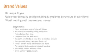 Brand Values
Be unique to you
Guide your company decision making & employee behaviours @ every level
Worth nothing until they cost you money!
Google Values
• Focus on the user and all else will follow.
• It’s best to do one thing really, really well.
• Fast is better than slow.
• Democracy on the web works.
• You don’t need to be at your desk to need an answer.
• You can make money without doing evil.
• There’s always more information out there.
• The need for information crosses all borders.
• You can be serious without a suit.
• Great just isn’t good enough.
 