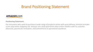 Brand Positioning Statement
Positioning Statement:
For consumers who want to purchase a wide range of products online with quick delivery, Amazon provides
a one-stop online shopping site. Amazon sets itself apart from other online retailers with its customer
obsession, passion for innovation, and commitment to operational excellence.
 