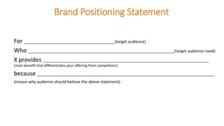 Brand Positioning Statement
For _________________________________________(target audience)
Who __________________________________________________________________(target audience need)
X provides _______________________________________________________________________________
(main benefit that differentiates your offering from competitors)
because ________________________________________________________________________________
(reason why audience should believe the above statement).
 