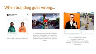 When branding goes wrong…
2018 H&M image on its website
In 2018 Heineken ran an ad showed a
bartender slide a beer past 3 people,
all black, to a lighter skinned women
with the tag-line ‘sometimes lighter is
better’
In 2017 Warburtons ran a
competition with the
#crumpetcreations, however, this
hashtag is used by the niche ‘furry’
community.
 
