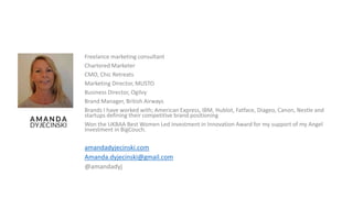 Freelance marketing consultant
Chartered Marketer
CMO, Chic Retreats
Marketing Director, MUSTO
Business Director, Ogilvy
Brand Manager, British Airways
Brands I have worked with; American Express, IBM, Hublot, Fatface, Diageo, Canon, Nestle and
startups defining their competitive brand positioning
Won the UKBAA Best Women Led investment in Innovation Award for my support of my Angel
investment in BigCouch.
amandadyjecinski.com
Amanda.dyjecinski@gmail.com
@amandadyj
 