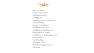 Topics
What is a brand?
Anatomy of a brand
Brand vs Commodity
Brand Equity
Brand Awareness x Brand Image
Decision making
How to create a brand?
Brand Mission & Values
Brand Positioning Statement
How to deliver a brand?
Brand Culture - Employer Branding
Brand Guides
Brand Tracking
Brand watch outs
When branding goes wrong
Questions
 