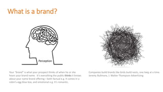 What is a brand?
Your “brand” is what your prospect thinks of when he or she
hears your brand name. It’s everything the public thinks it knows
about your name brand offering—both factual e.g. It comes in a
robin’s-egg-blue box, and emotional e.g. It’s romantic.
Companies build brands like birds build nests, one twig at a time.
Jeremy Bullmore, J. Walter Thompson Advertising
Perception
 