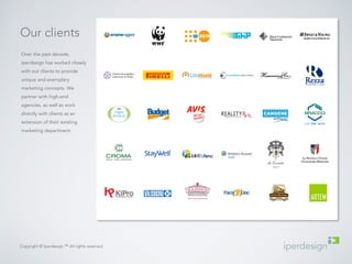 Our clients 
Over the past decade, 
iperdesign has worked closely 
with our clients to provide 
unique and exemplary 
marketing concepts. We 
partner with high-end 
agencies, as well as work 
directly with clients as an 
extension of their existing 
marketing department. 
Copyright © Iperdesign.™ All rights reserved. 
 
